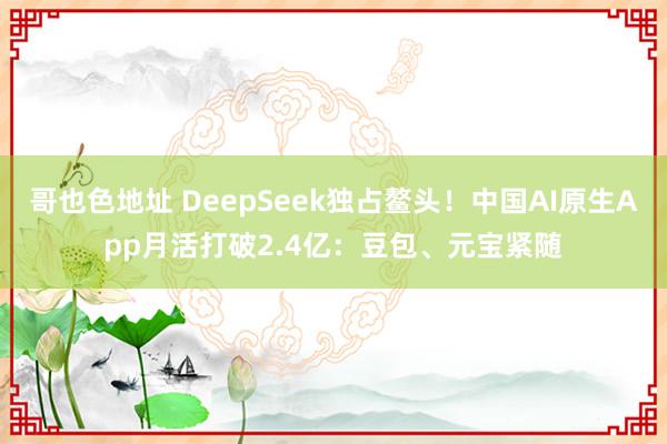 哥也色地址 DeepSeek独占鳌头！中国AI原生App月活打破2.4亿：豆包、元宝紧随