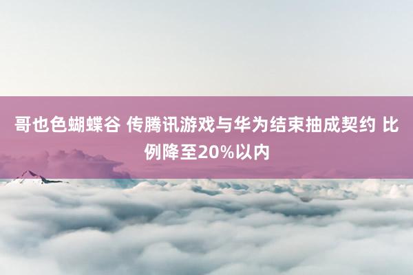 哥也色蝴蝶谷 传腾讯游戏与华为结束抽成契约 比例降至20%以内