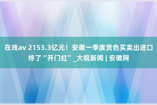 在线av 2153.3亿元！安徽一季度货色买卖出进口终了“开门红”_大皖新闻 | 安徽网