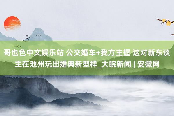 哥也色中文娱乐站 公交婚车+我方主握 这对新东谈主在池州玩出婚典新型样_大皖新闻 | 安徽网