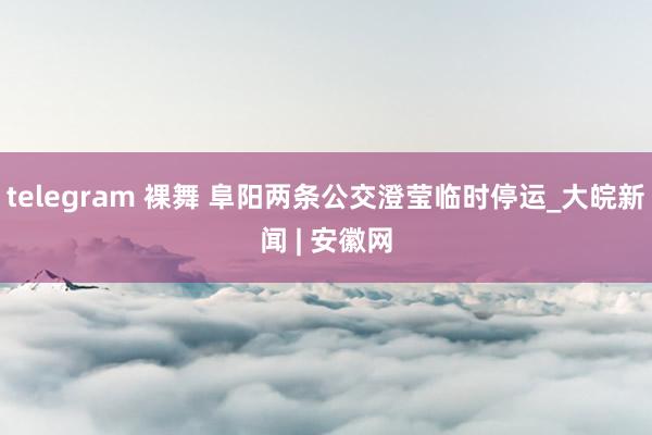 telegram 裸舞 阜阳两条公交澄莹临时停运_大皖新闻 | 安徽网
