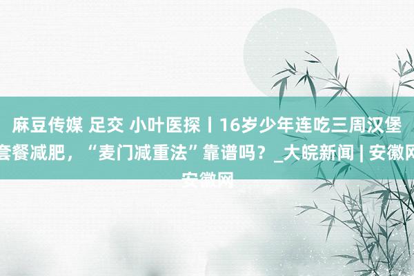 麻豆传媒 足交 小叶医探丨16岁少年连吃三周汉堡套餐减肥，“麦门减重法”靠谱吗？_大皖新闻 | 安徽网