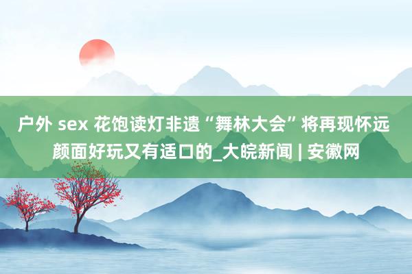 户外 sex 花饱读灯非遗“舞林大会”将再现怀远 颜面好玩又有适口的_大皖新闻 | 安徽网