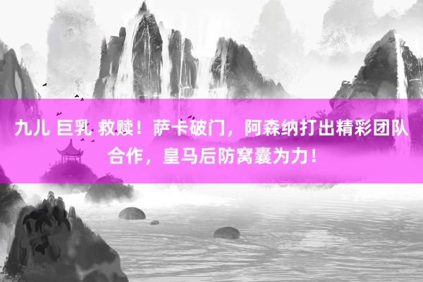 九儿 巨乳 救赎！萨卡破门，阿森纳打出精彩团队合作，皇马后防窝囊为力！