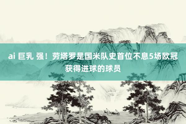 ai 巨乳 强！劳塔罗是国米队史首位不息5场欧冠获得进球的球员