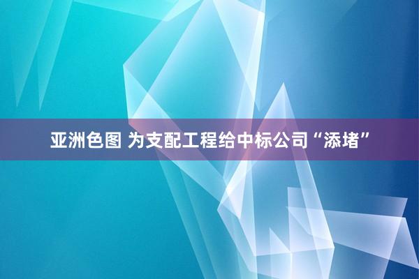 亚洲色图 为支配工程给中标公司“添堵”