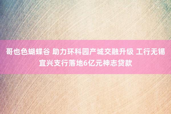 哥也色蝴蝶谷 助力环科园产城交融升级 工行无锡宜兴支行落地6亿元神志贷款