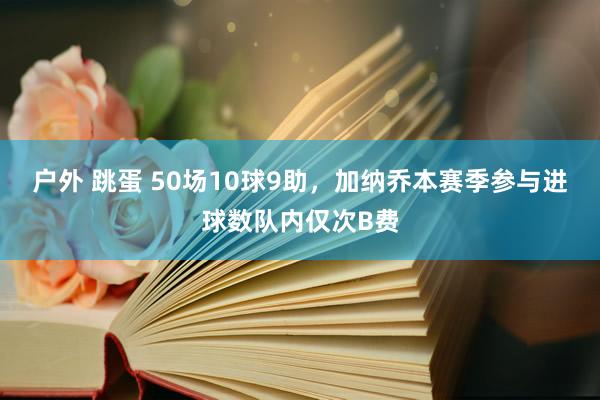 户外 跳蛋 50场10球9助，加纳乔本赛季参与进球数队内仅次B费