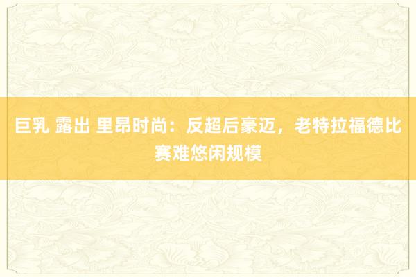 巨乳 露出 里昂时尚:反超后豪迈,老特拉福德比赛难悠闲规模