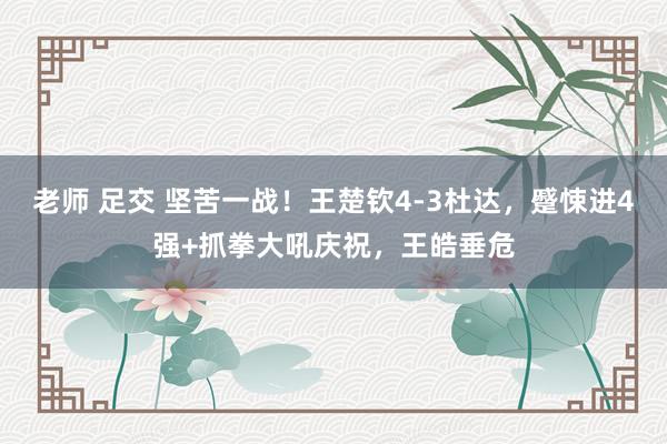 老师 足交 坚苦一战！王楚钦4-3杜达，蹙悚进4强+抓拳大吼庆祝，王皓垂危