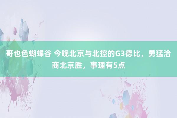 哥也色蝴蝶谷 今晚北京与北控的G3德比，勇猛洽商北京胜，事理有5点