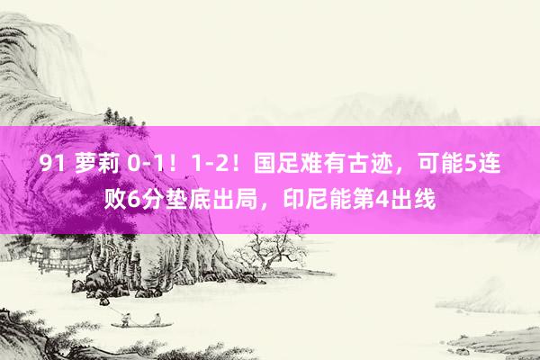 91 萝莉 0-1！1-2！国足难有古迹，可能5连败6分垫底出局，印尼能第4出线