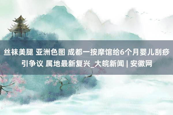 丝袜美腿 亚洲色图 成都一按摩馆给6个月婴儿刮痧引争议 属地最新复兴_大皖新闻 | 安徽网