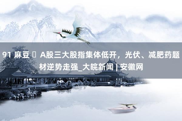 91 麻豆 ​A股三大股指集体低开，光伏、减肥药题材逆势走强_大皖新闻 | 安徽网