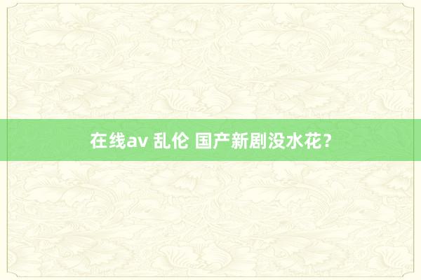 在线av 乱伦 国产新剧没水花？
