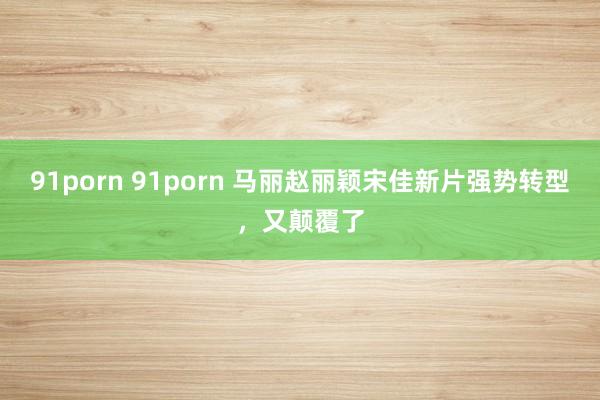 91porn 91porn 马丽赵丽颖宋佳新片强势转型，又颠覆了