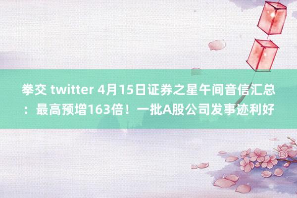 拳交 twitter 4月15日证券之星午间音信汇总：最高预增163倍！一批A股公司发事迹利好