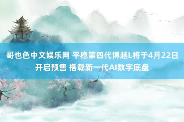 哥也色中文娱乐网 平稳第四代博越L将于4月22日开启预售 搭载新一代AI数字底盘