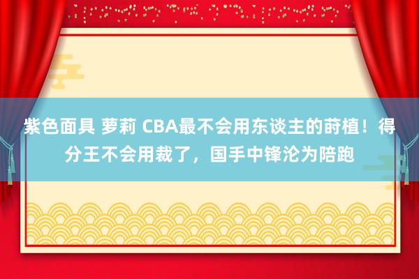 紫色面具 萝莉 CBA最不会用东谈主的莳植！得分王不会用裁了，国手中锋沦为陪跑