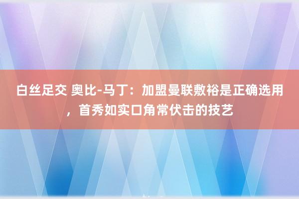 白丝足交 奥比-马丁：加盟曼联敷裕是正确选用，首秀如实口角常伏击的技艺