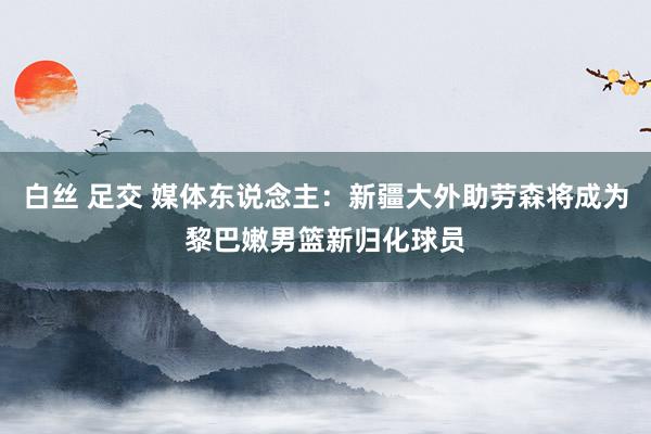 白丝 足交 媒体东说念主：新疆大外助劳森将成为黎巴嫩男篮新归化球员