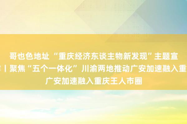哥也色地址 “重庆经济东谈主物新发现”主题宣传发布动作丨聚焦“五个一体化” 川渝两地推动广安加速融入重庆王人市圈