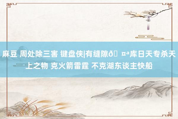 麻豆 周处除三害 键盘侠|有缝隙🤪库日天专杀天上之物 克火箭雷霆 不克湖东谈主快船