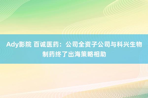 Ady影院 百诚医药：公司全资子公司与科兴生物制药终了出海策略相助