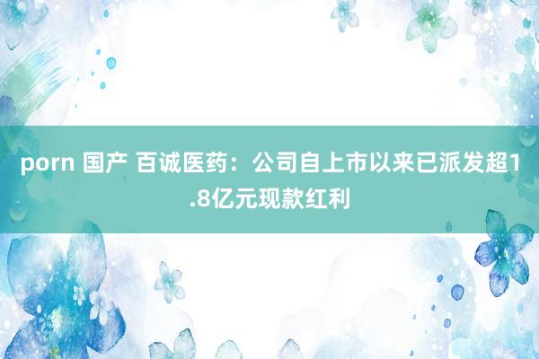 porn 国产 百诚医药：公司自上市以来已派发超1.8亿元现款红利