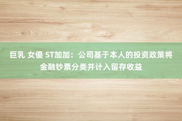巨乳 女優 ST加加：公司基于本人的投资政策将金融钞票分类并计入留存收益