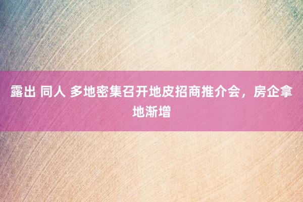 露出 同人 多地密集召开地皮招商推介会，房企拿地渐增