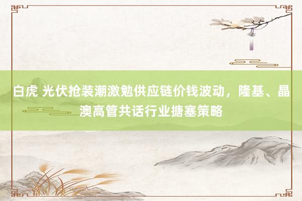 白虎 光伏抢装潮激勉供应链价钱波动，隆基、晶澳高管共话行业搪塞策略