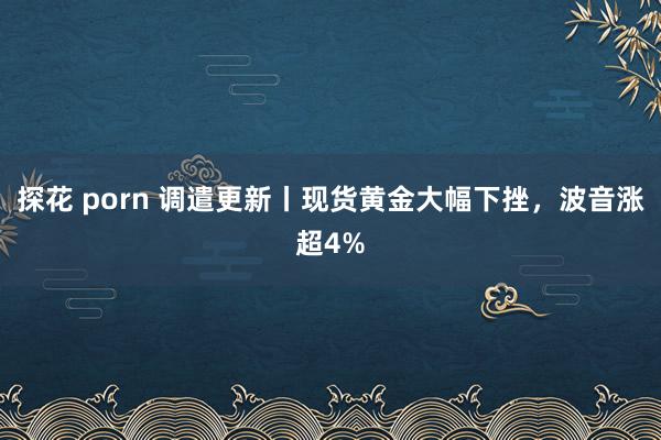 探花 porn 调遣更新丨现货黄金大幅下挫，波音涨超4%