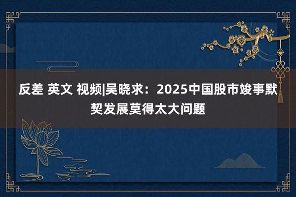 反差 英文 视频|吴晓求：2025中国股市竣事默契发展莫得太大问题