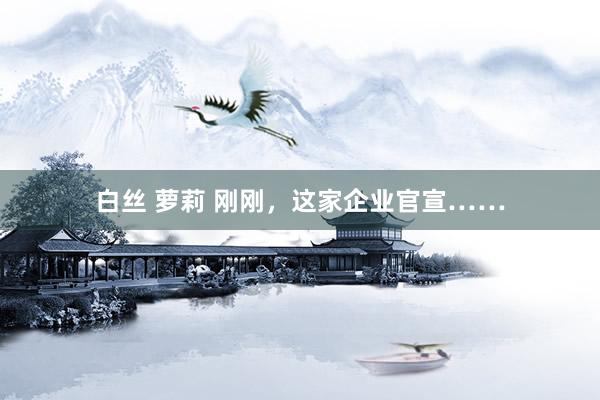 白丝 萝莉 刚刚，这家企业官宣……