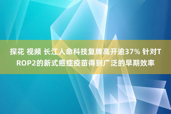 探花 视频 长江人命科技复牌高开逾37% 针对TROP2的新式癌症疫苗得到广泛的早期效率