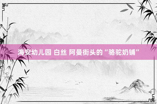 海安幼儿园 白丝 阿曼街头的“骆驼奶铺”