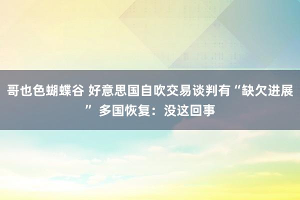 哥也色蝴蝶谷 好意思国自吹交易谈判有“缺欠进展” 多国恢复：没这回事