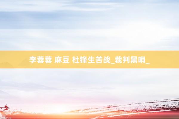 李蓉蓉 麻豆 杜锋生苦战_裁判黑哨_