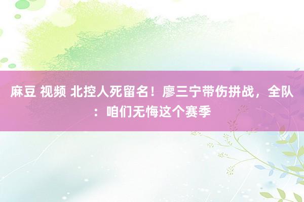 麻豆 视频 北控人死留名！廖三宁带伤拼战，全队：咱们无悔这个赛季