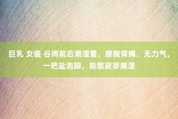 巨乳 女優 谷雨前后潮湿重，腰酸背痛，无力气，一把盐泡脚，能散寂寥潮湿