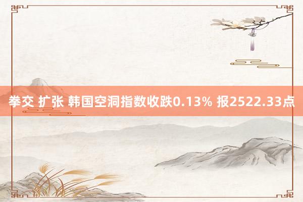 拳交 扩张 韩国空洞指数收跌0.13% 报2522.33点