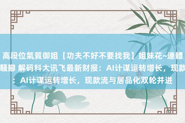 高段位氣質御姐【功夫不好不要找我】姐妹花~連體絲襪~大奶晃動~絲襪騷腳 解码科大讯飞最新财报：AI计谋运转增长，现款流与居品化双轮并进