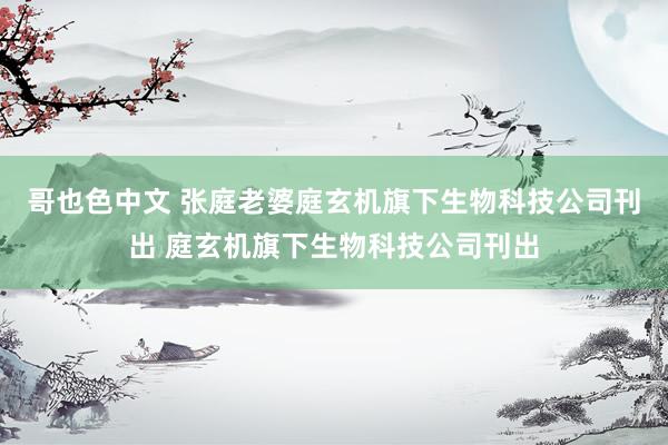 哥也色中文 张庭老婆庭玄机旗下生物科技公司刊出 庭玄机旗下生物科技公司刊出