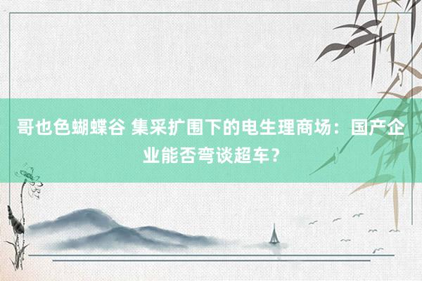 哥也色蝴蝶谷 集采扩围下的电生理商场：国产企业能否弯谈超车？