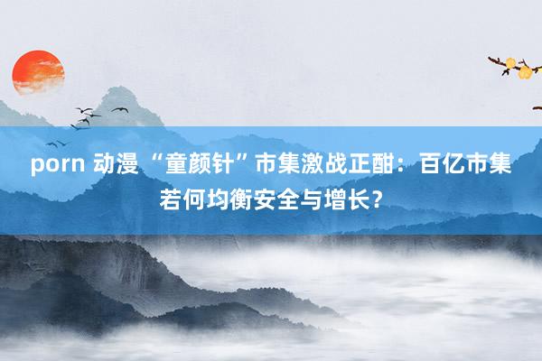 porn 动漫 “童颜针”市集激战正酣：百亿市集若何均衡安全与增长？