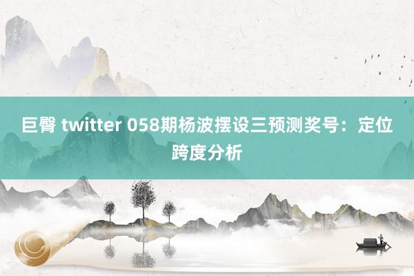 巨臀 twitter 058期杨波摆设三预测奖号：定位跨度分析