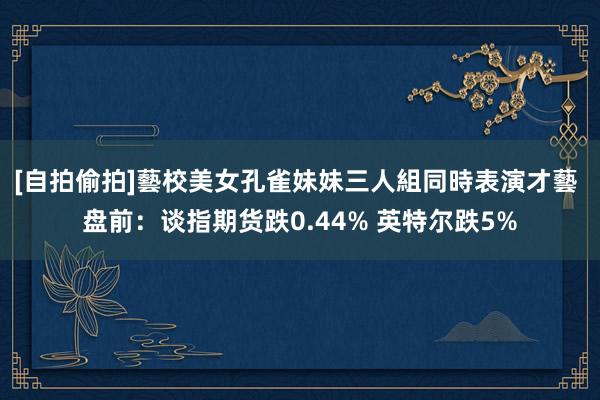 [自拍偷拍]藝校美女孔雀妹妹三人組同時表演才藝 盘前：谈指期货跌0.44% 英特尔跌5%