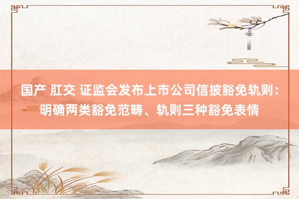 国产 肛交 证监会发布上市公司信披豁免轨则：明确两类豁免范畴、轨则三种豁免表情
