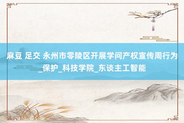 麻豆 足交 永州市零陵区开展学问产权宣传周行为_保护_科技学院_东谈主工智能